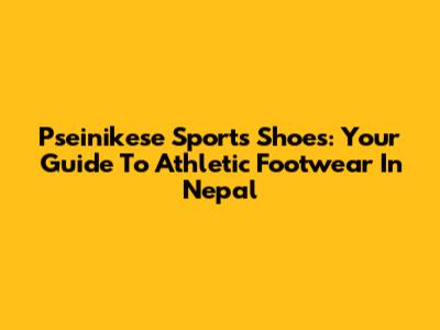 Pseinikese Sports Shoes: Your Guide To Athletic Footwear In Nepal